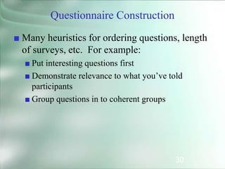 30
Questionnaire Construction
■ Many heuristics for ordering questions, length
of surveys, etc. For example:
■ Put interesting questions first
■ Demonstrate relevance to what you’ve told
participants
■ Group questions in to coherent groups
 