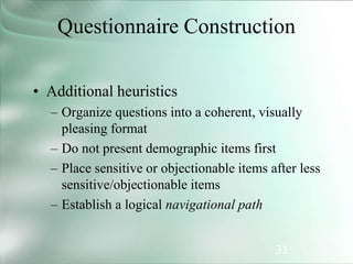 31
Questionnaire Construction
• Additional heuristics
– Organize questions into a coherent, visually
pleasing format
– Do not present demographic items first
– Place sensitive or objectionable items after less
sensitive/objectionable items
– Establish a logical navigational path
 