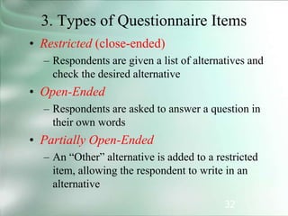 32
3. Types of Questionnaire Items
• Restricted (close-ended)
– Respondents are given a list of alternatives and
check the desired alternative
• Open-Ended
– Respondents are asked to answer a question in
their own words
• Partially Open-Ended
– An “Other” alternative is added to a restricted
item, allowing the respondent to write in an
alternative
 