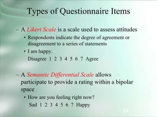 34
Types of Questionnaire Items
– A Likert Scale is a scale used to assess attitudes
• Respondents indicate the degree of agreement or
disagreement to a series of statements
• I am happy.
Disagree 1 2 3 4 5 6 7 Agree
– A Semantic Differential Scale allows
participate to provide a rating within a bipolar
space
• How are you feeling right now?
Sad 1 2 3 4 5 6 7 Happy
 