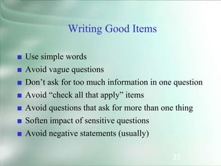 35
Writing Good Items
■ Use simple words
■ Avoid vague questions
■ Don’t ask for too much information in one question
■ Avoid “check all that apply” items
■ Avoid questions that ask for more than one thing
■ Soften impact of sensitive questions
■ Avoid negative statements (usually)
 