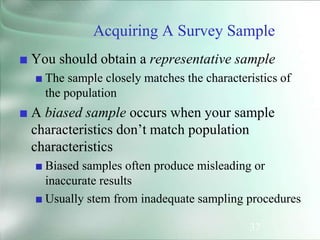 37
Acquiring A Survey Sample
■ You should obtain a representative sample
■ The sample closely matches the characteristics of
the population
■ A biased sample occurs when your sample
characteristics don’t match population
characteristics
■ Biased samples often produce misleading or
inaccurate results
■ Usually stem from inadequate sampling procedures
 