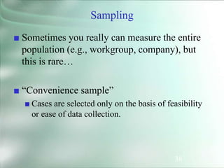 38
Sampling
■ Sometimes you really can measure the entire
population (e.g., workgroup, company), but
this is rare…
■ “Convenience sample”
■ Cases are selected only on the basis of feasibility
or ease of data collection.
 