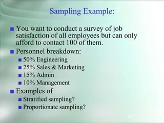 42
Sampling Example:
■ You want to conduct a survey of job
satisfaction of all employees but can only
afford to contact 100 of them.
■ Personnel breakdown:
■ 50% Engineering
■ 25% Sales & Marketing
■ 15% Admin
■ 10% Management
■ Examples of
■ Stratified sampling?
■ Proportionate sampling?
 