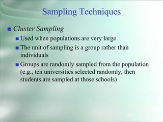 43
■ Cluster Sampling
■ Used when populations are very large
■ The unit of sampling is a group rather than
individuals
■ Groups are randomly sampled from the population
(e.g., ten universities selected randomly, then
students are sampled at those schools)
Sampling Techniques
 