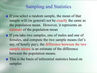 Sampling and Statistics
■ If you select a random sample, the mean of that
sample will (in general) not be exactly the same as
the population mean. However, it represents an
estimate of the population mean
■ If you take two samples, one of males and one of
females, and compute the two sample means (let’s
say, of hourly pay), the difference between the two
sample means is an estimate of the difference
between the population means.
■ This is the basis of inferential statistics based on
samples
 