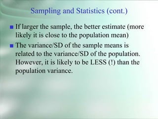 Sampling and Statistics (cont.)
■ If larger the sample, the better estimate (more
likely it is close to the population mean)
■ The variance/SD of the sample means is
related to the variance/SD of the population.
However, it is likely to be LESS (!) than the
population variance.
 