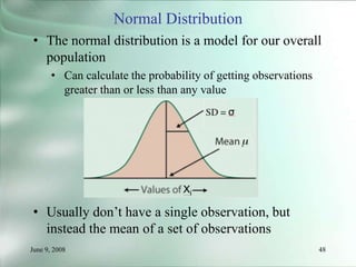 June 9, 2008 48
Normal Distribution
• The normal distribution is a model for our overall
population
• Can calculate the probability of getting observations
greater than or less than any value
• Usually don’t have a single observation, but
instead the mean of a set of observations
 