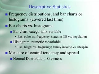 Descriptive Statistics
■ Frequency distributions, and bar charts or
histograms (covered last time)
■ Bar charts vs. histograms
■ Bar chart: categorial x-variable
• Exs: color vs. frequency; states in NE vs. population
■ Histogram: numeric x-variable
• Exs: height vs. frequency; family income vs. lifespan
■ Measure of central tendency and spread
■ Normal Distribution; Skewness
 