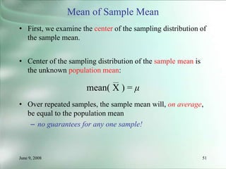June 9, 2008 51
Mean of Sample Mean
• First, we examine the center of the sampling distribution of
the sample mean.
• Center of the sampling distribution of the sample mean is
the unknown population mean:
mean( X ) = μ
• Over repeated samples, the sample mean will, on average,
be equal to the population mean
– no guarantees for any one sample!
 