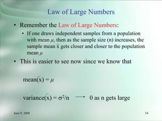 June 9, 2008 54
Law of Large Numbers
• Remember the Law of Large Numbers:
• If one draws independent samples from a population
with mean μ, then as the sample size (n) increases, the
sample mean x gets closer and closer to the population
mean μ
• This is easier to see now since we know that
mean(x) = μ
variance(x) = 2/n 0 as n gets large
 