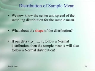 June 9, 2008 56
Distribution of Sample Mean
• We now know the center and spread of the
sampling distribution for the sample mean.
• What about the shape of the distribution?
• If our data x1,x2,…, xn follow a Normal
distribution, then the sample mean x will also
follow a Normal distribution!
 