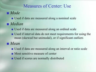 7
Measures of Center: Use
■ Mode
■ Used if data are measured along a nominal scale
■ Median
■ Used if data are measured along an ordinal scale
■ Used if interval data do not meet requirements for using the
mean (skewed but unimodal), or if significant outliers
■ Mean
■ Used if data are measured along an interval or ratio scale
■ Most sensitive measure of center
■ Used if scores are normally distributed
 