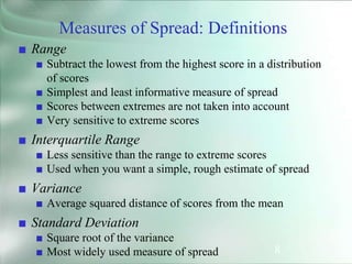 8
Measures of Spread: Definitions
■ Range
■ Subtract the lowest from the highest score in a distribution
of scores
■ Simplest and least informative measure of spread
■ Scores between extremes are not taken into account
■ Very sensitive to extreme scores
■ Interquartile Range
■ Less sensitive than the range to extreme scores
■ Used when you want a simple, rough estimate of spread
■ Variance
■ Average squared distance of scores from the mean
■ Standard Deviation
■ Square root of the variance
■ Most widely used measure of spread
 