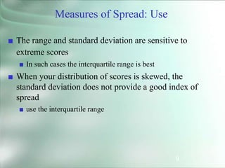 9
Measures of Spread: Use
■ The range and standard deviation are sensitive to
extreme scores
■ In such cases the interquartile range is best
■ When your distribution of scores is skewed, the
standard deviation does not provide a good index of
spread
■ use the interquartile range
 
