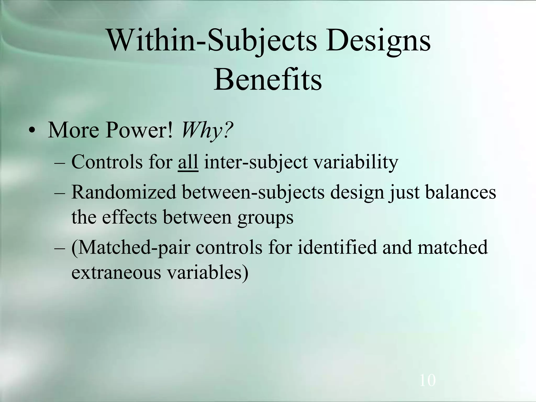 10
Within-Subjects Designs
Benefits
• More Power! Why?
– Controls for all inter-subject variability
– Randomized between-subjects design just balances
the effects between groups
– (Matched-pair controls for identified and matched
extraneous variables)
 