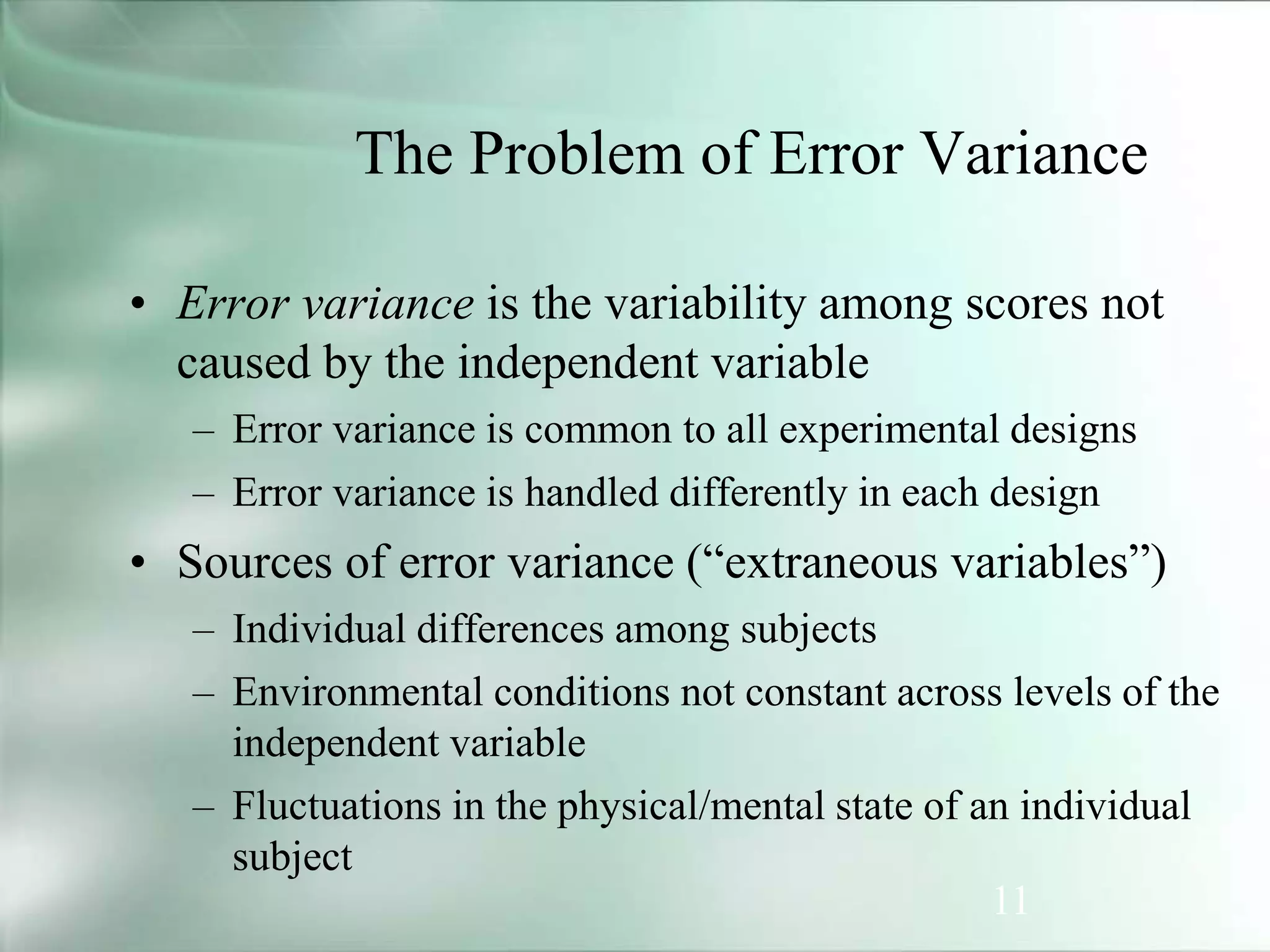 11
The Problem of Error Variance
• Error variance is the variability among scores not
caused by the independent variable
– Error variance is common to all experimental designs
– Error variance is handled differently in each design
• Sources of error variance (“extraneous variables”)
– Individual differences among subjects
– Environmental conditions not constant across levels of the
independent variable
– Fluctuations in the physical/mental state of an individual
subject
 