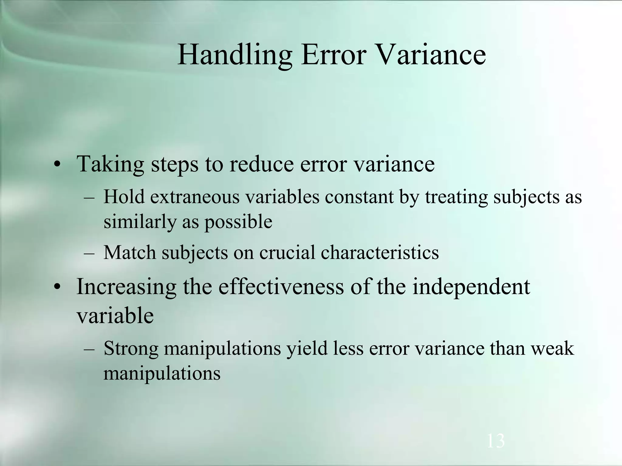 13
Handling Error Variance
• Taking steps to reduce error variance
– Hold extraneous variables constant by treating subjects as
similarly as possible
– Match subjects on crucial characteristics
• Increasing the effectiveness of the independent
variable
– Strong manipulations yield less error variance than weak
manipulations
 