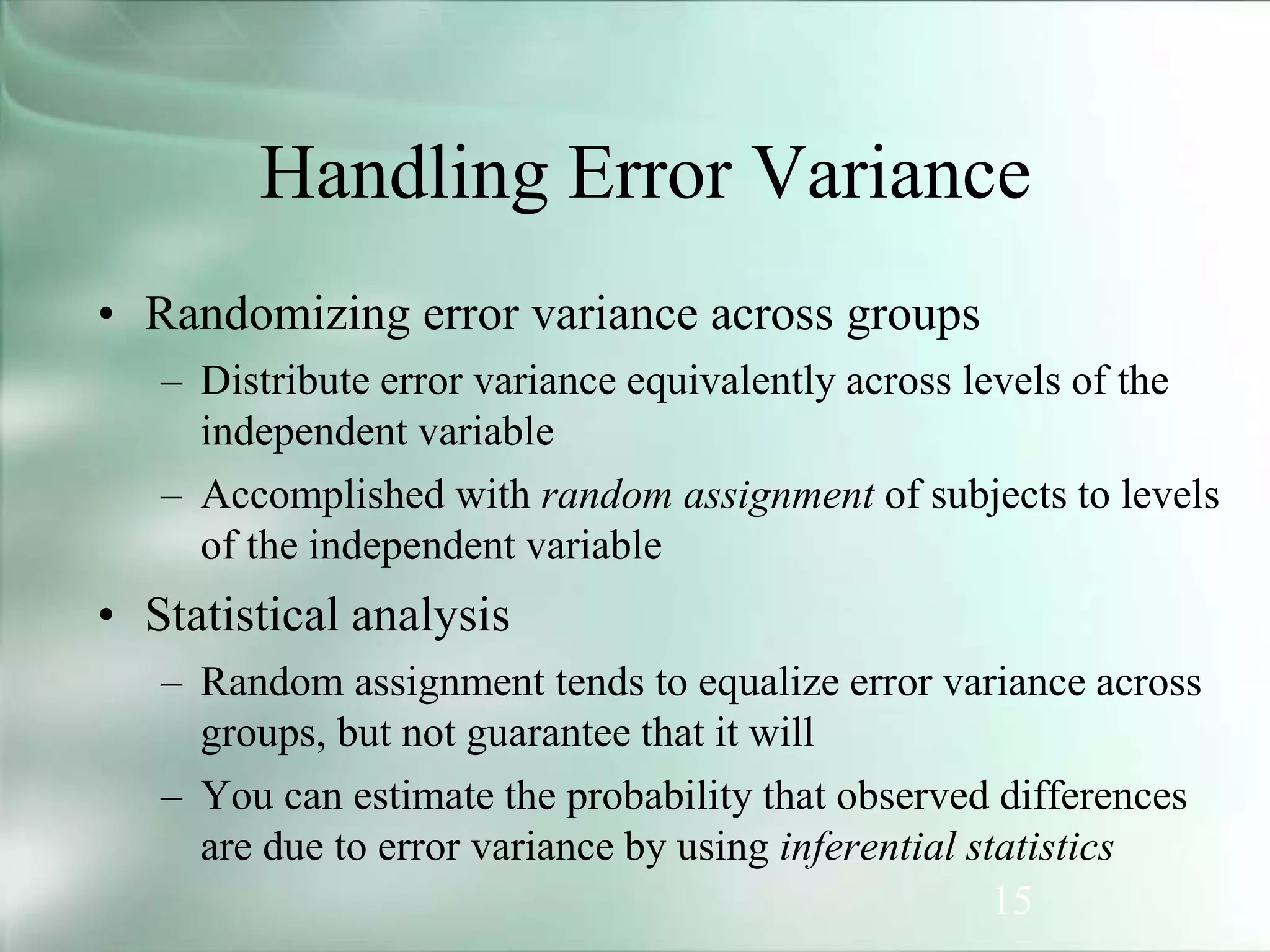 15
• Randomizing error variance across groups
– Distribute error variance equivalently across levels of the
independent variable
– Accomplished with random assignment of subjects to levels
of the independent variable
• Statistical analysis
– Random assignment tends to equalize error variance across
groups, but not guarantee that it will
– You can estimate the probability that observed differences
are due to error variance by using inferential statistics
Handling Error Variance
 