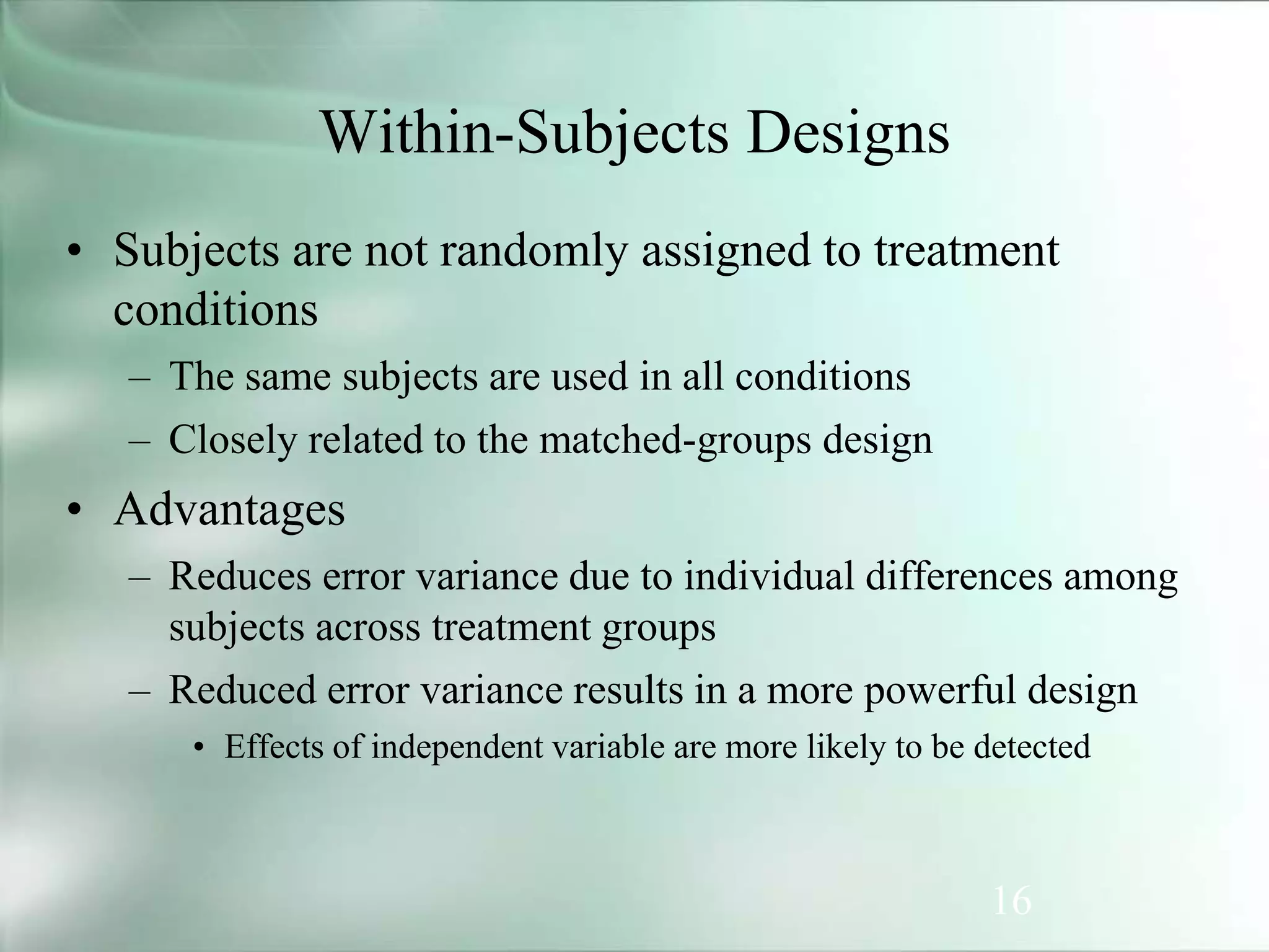 16
Within-Subjects Designs
• Subjects are not randomly assigned to treatment
conditions
– The same subjects are used in all conditions
– Closely related to the matched-groups design
• Advantages
– Reduces error variance due to individual differences among
subjects across treatment groups
– Reduced error variance results in a more powerful design
• Effects of independent variable are more likely to be detected
 