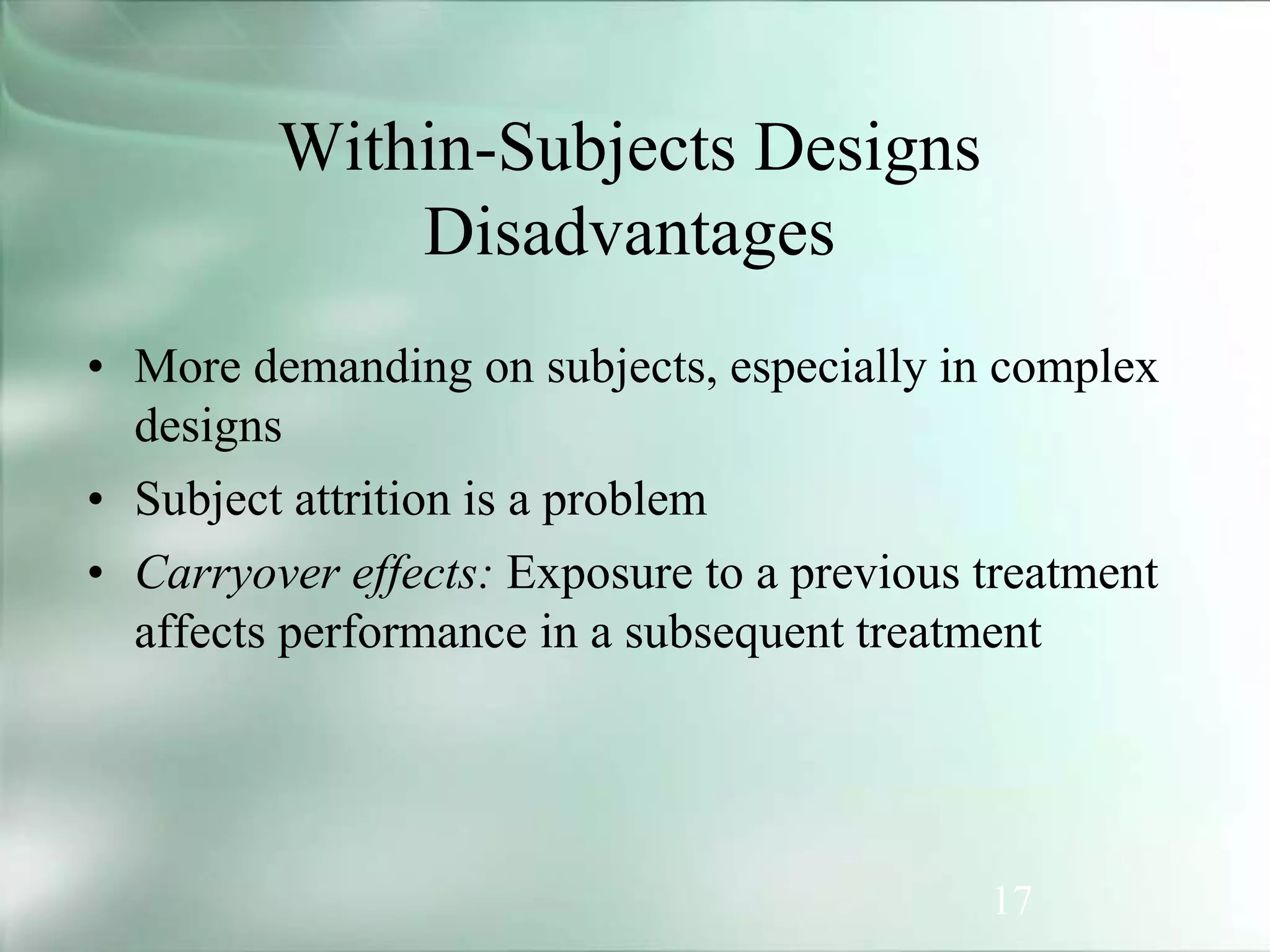 17
• More demanding on subjects, especially in complex
designs
• Subject attrition is a problem
• Carryover effects: Exposure to a previous treatment
affects performance in a subsequent treatment
Within-Subjects Designs
Disadvantages
 