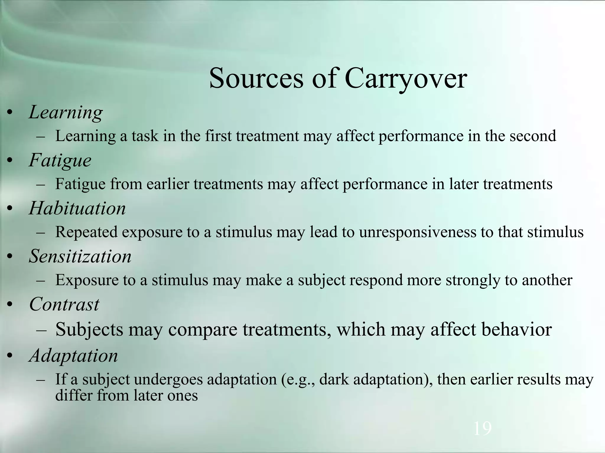 19
Sources of Carryover
• Learning
– Learning a task in the first treatment may affect performance in the second
• Fatigue
– Fatigue from earlier treatments may affect performance in later treatments
• Habituation
– Repeated exposure to a stimulus may lead to unresponsiveness to that stimulus
• Sensitization
– Exposure to a stimulus may make a subject respond more strongly to another
• Contrast
– Subjects may compare treatments, which may affect behavior
• Adaptation
– If a subject undergoes adaptation (e.g., dark adaptation), then earlier results may
differ from later ones
 
