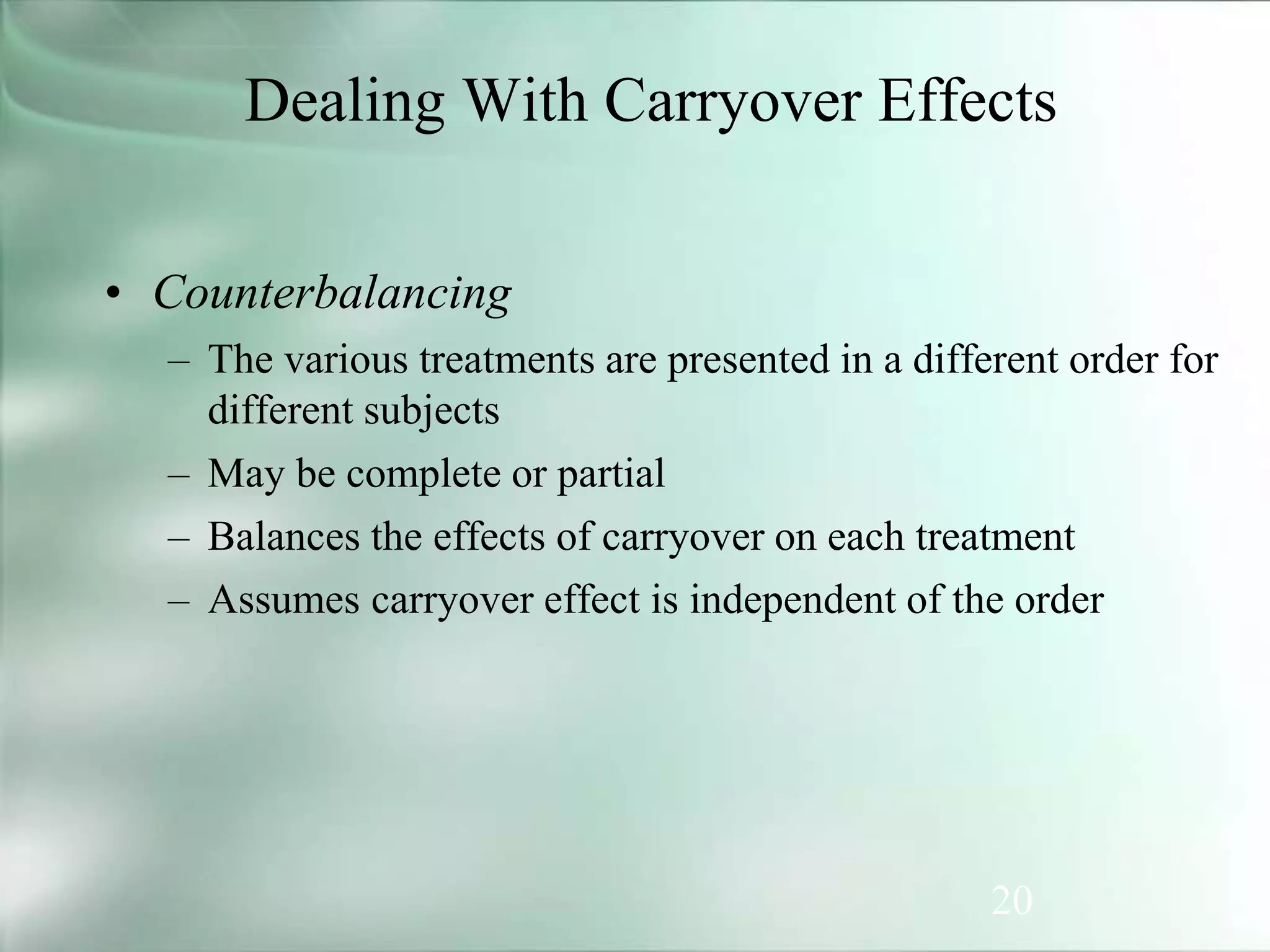 20
Dealing With Carryover Effects
• Counterbalancing
– The various treatments are presented in a different order for
different subjects
– May be complete or partial
– Balances the effects of carryover on each treatment
– Assumes carryover effect is independent of the order
 