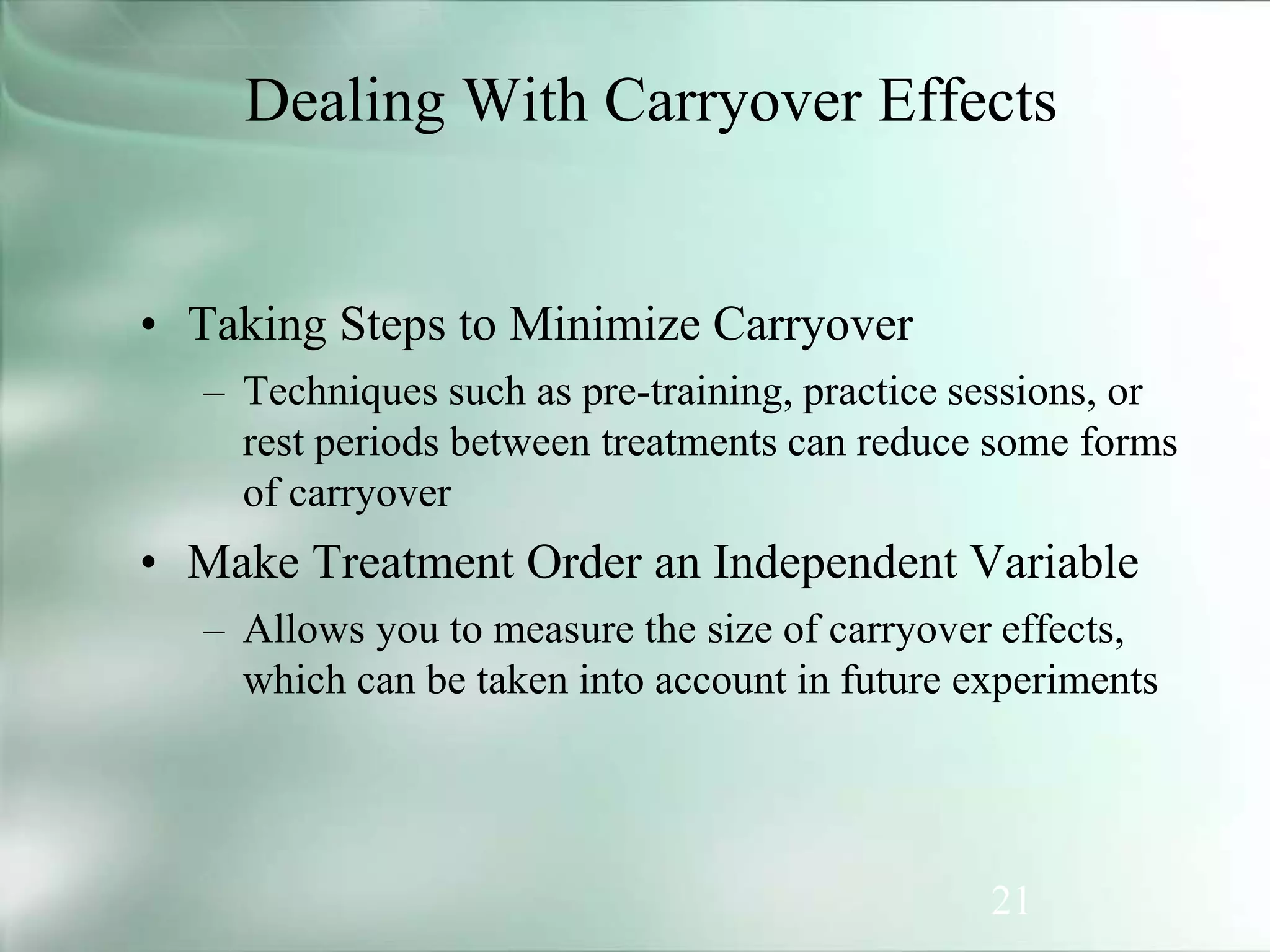 21
• Taking Steps to Minimize Carryover
– Techniques such as pre-training, practice sessions, or
rest periods between treatments can reduce some forms
of carryover
• Make Treatment Order an Independent Variable
– Allows you to measure the size of carryover effects,
which can be taken into account in future experiments
Dealing With Carryover Effects
 