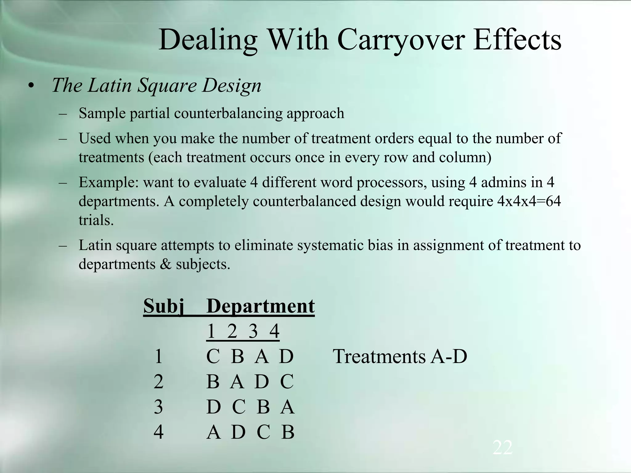 22
Dealing With Carryover Effects
• The Latin Square Design
– Sample partial counterbalancing approach
– Used when you make the number of treatment orders equal to the number of
treatments (each treatment occurs once in every row and column)
– Example: want to evaluate 4 different word processors, using 4 admins in 4
departments. A completely counterbalanced design would require 4x4x4=64
trials.
– Latin square attempts to eliminate systematic bias in assignment of treatment to
departments & subjects.
Subj Department
1 2 3 4
1 C B A D Treatments A-D
2 B A D C
3 D C B A
4 A D C B
 