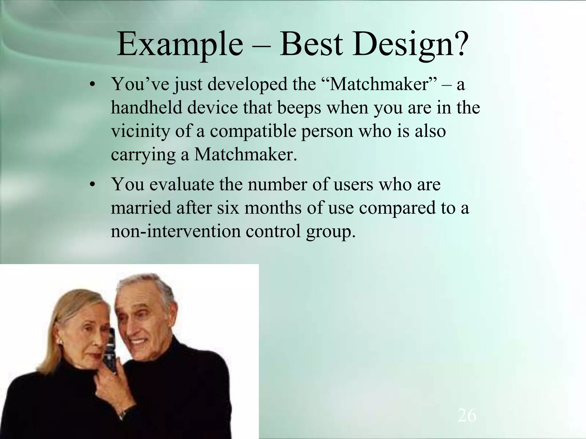 26
Example – Best Design?
• You’ve just developed the “Matchmaker” – a
handheld device that beeps when you are in the
vicinity of a compatible person who is also
carrying a Matchmaker.
• You evaluate the number of users who are
married after six months of use compared to a
non-intervention control group.
 
