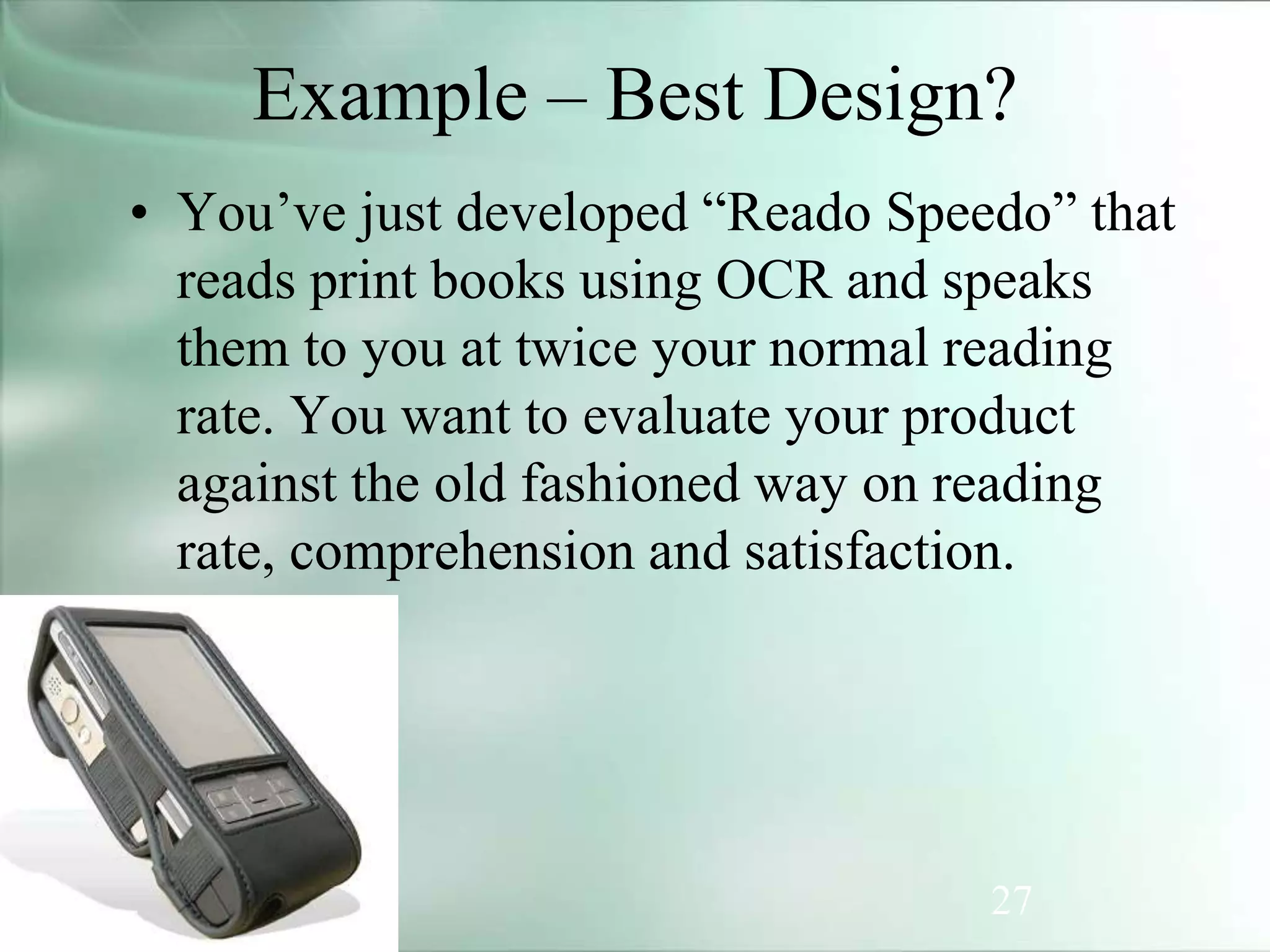 27
Example – Best Design?
• You’ve just developed “Reado Speedo” that
reads print books using OCR and speaks
them to you at twice your normal reading
rate. You want to evaluate your product
against the old fashioned way on reading
rate, comprehension and satisfaction.
 