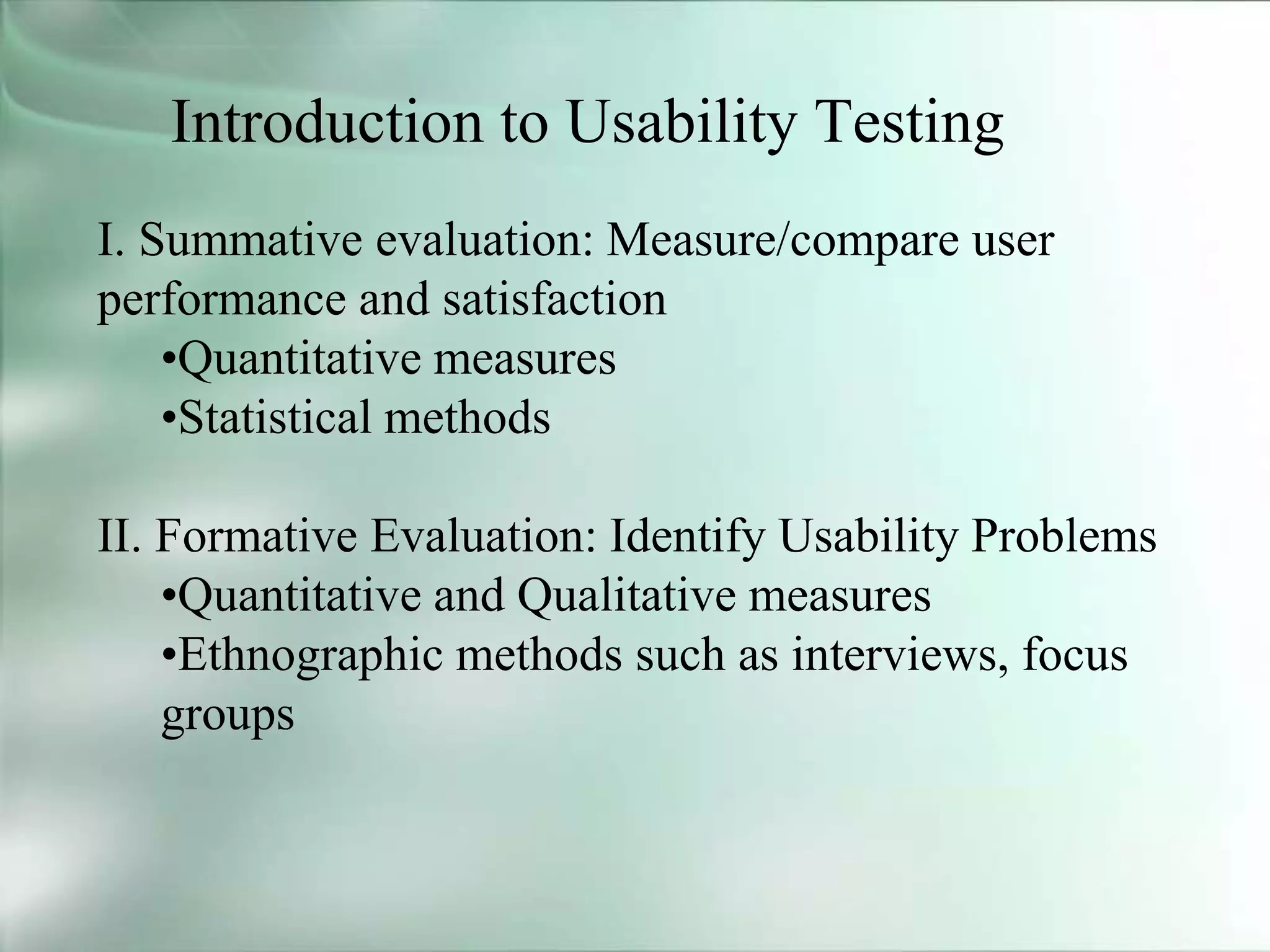 Introduction to Usability Testing
I. Summative evaluation: Measure/compare user
performance and satisfaction
•Quantitative measures
•Statistical methods
II. Formative Evaluation: Identify Usability Problems
•Quantitative and Qualitative measures
•Ethnographic methods such as interviews, focus
groups
 