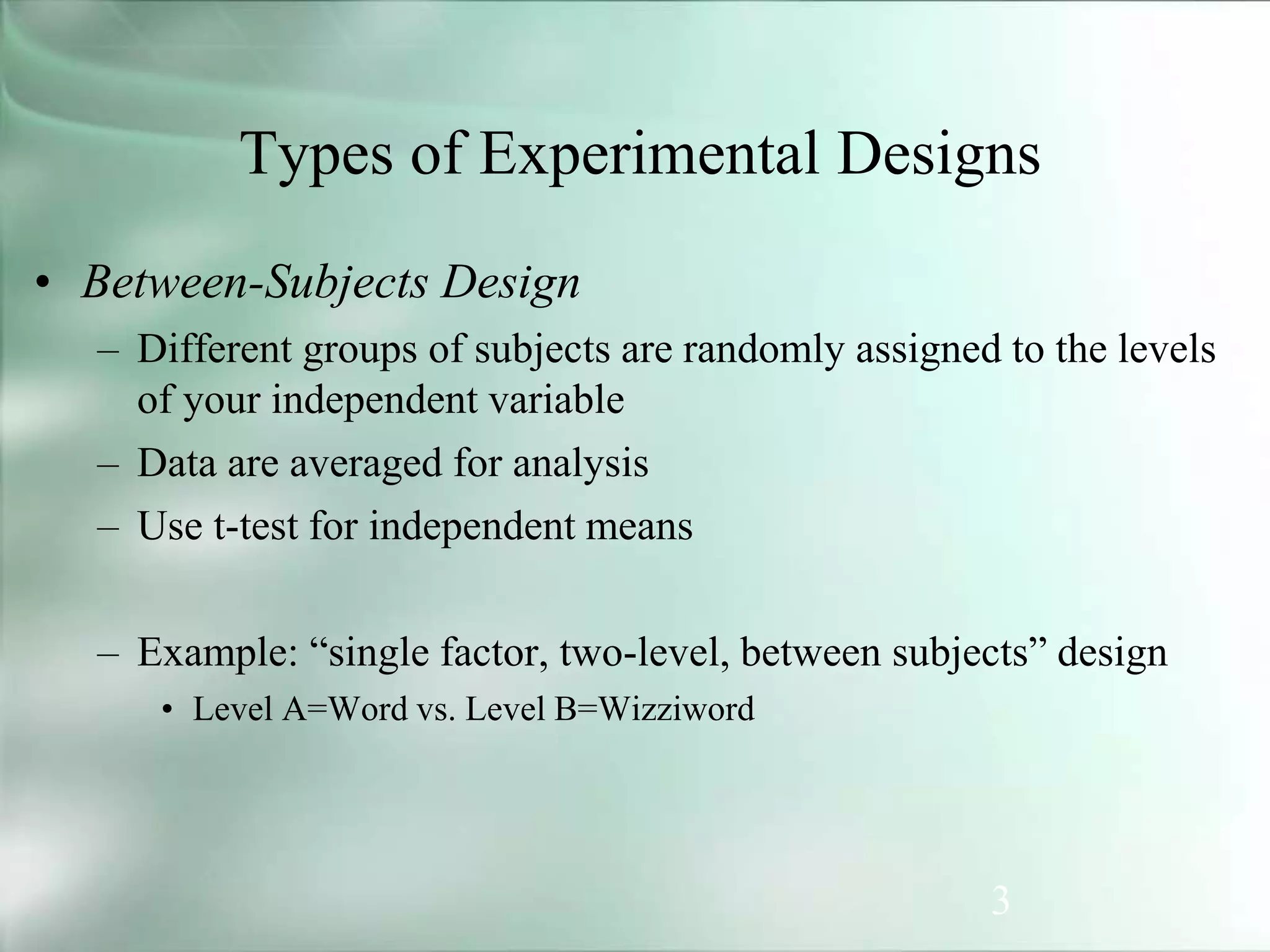 3
Types of Experimental Designs
• Between-Subjects Design
– Different groups of subjects are randomly assigned to the levels
of your independent variable
– Data are averaged for analysis
– Use t-test for independent means
– Example: “single factor, two-level, between subjects” design
• Level A=Word vs. Level B=Wizziword
 