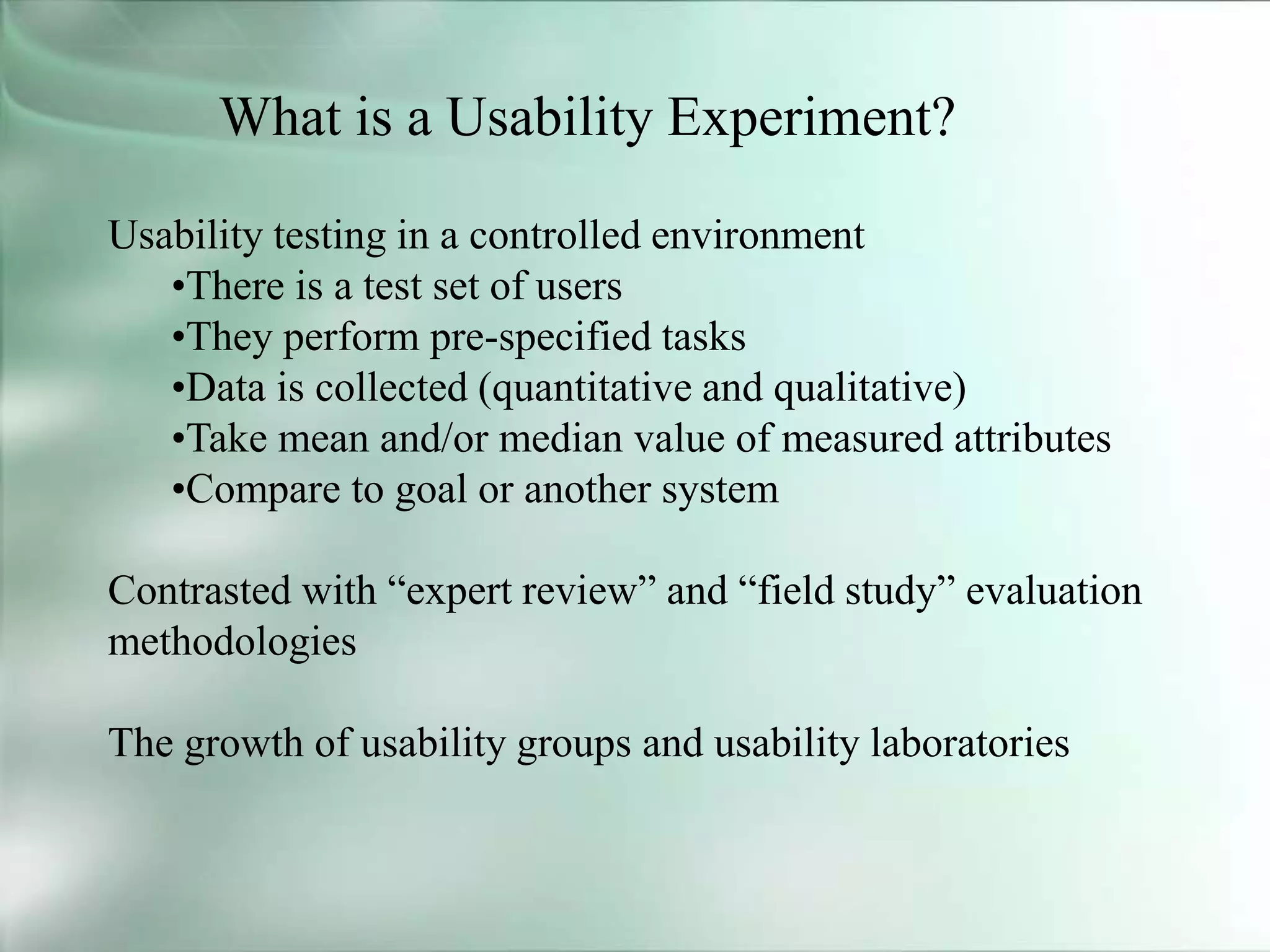 What is a Usability Experiment?
Usability testing in a controlled environment
•There is a test set of users
•They perform pre-specified tasks
•Data is collected (quantitative and qualitative)
•Take mean and/or median value of measured attributes
•Compare to goal or another system
Contrasted with “expert review” and “field study” evaluation
methodologies
The growth of usability groups and usability laboratories
 