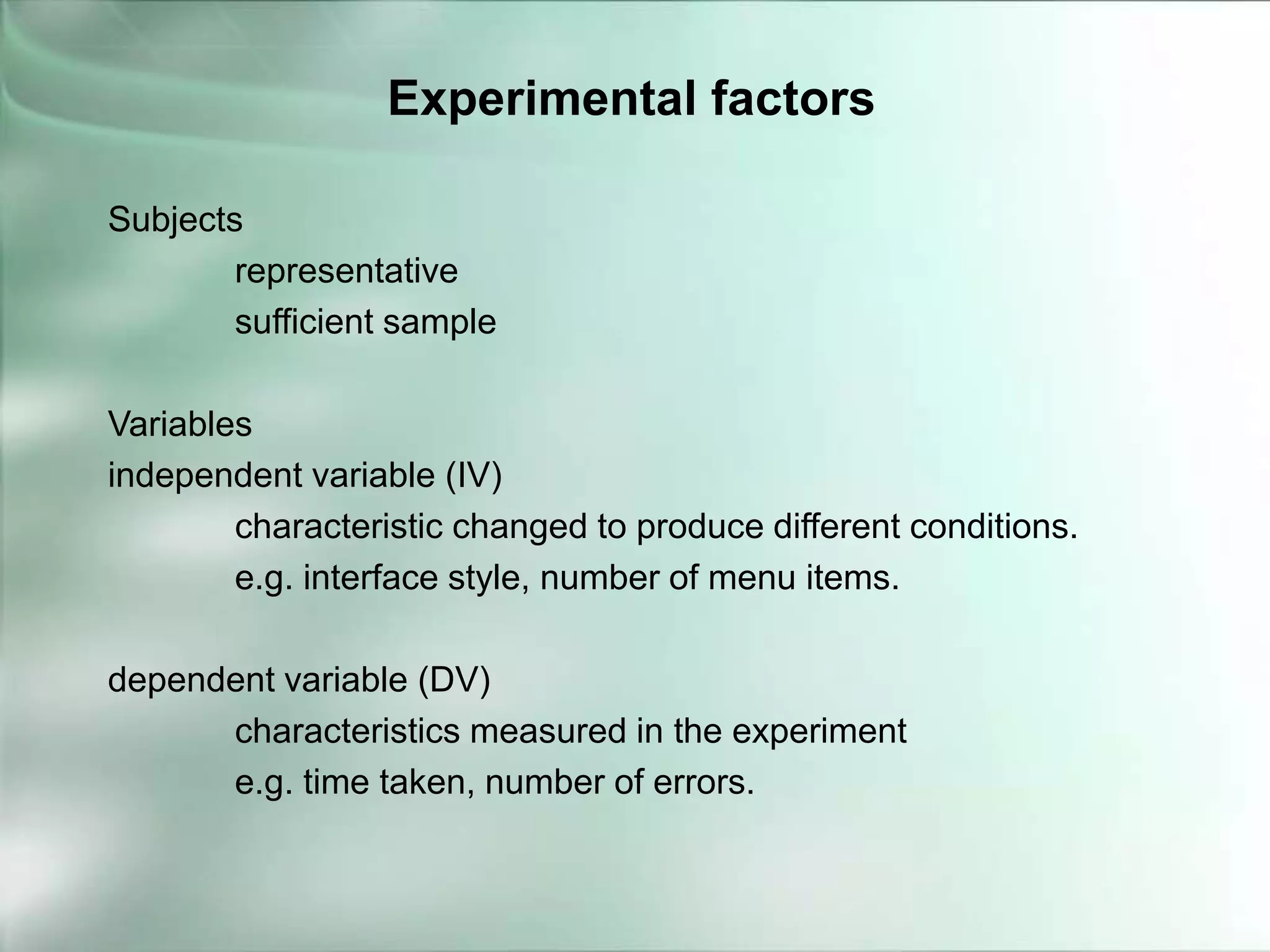 Subjects
representative
sufficient sample
Variables
independent variable (IV)
characteristic changed to produce different conditions.
e.g. interface style, number of menu items.
dependent variable (DV)
characteristics measured in the experiment
e.g. time taken, number of errors.
Experimental factors
 