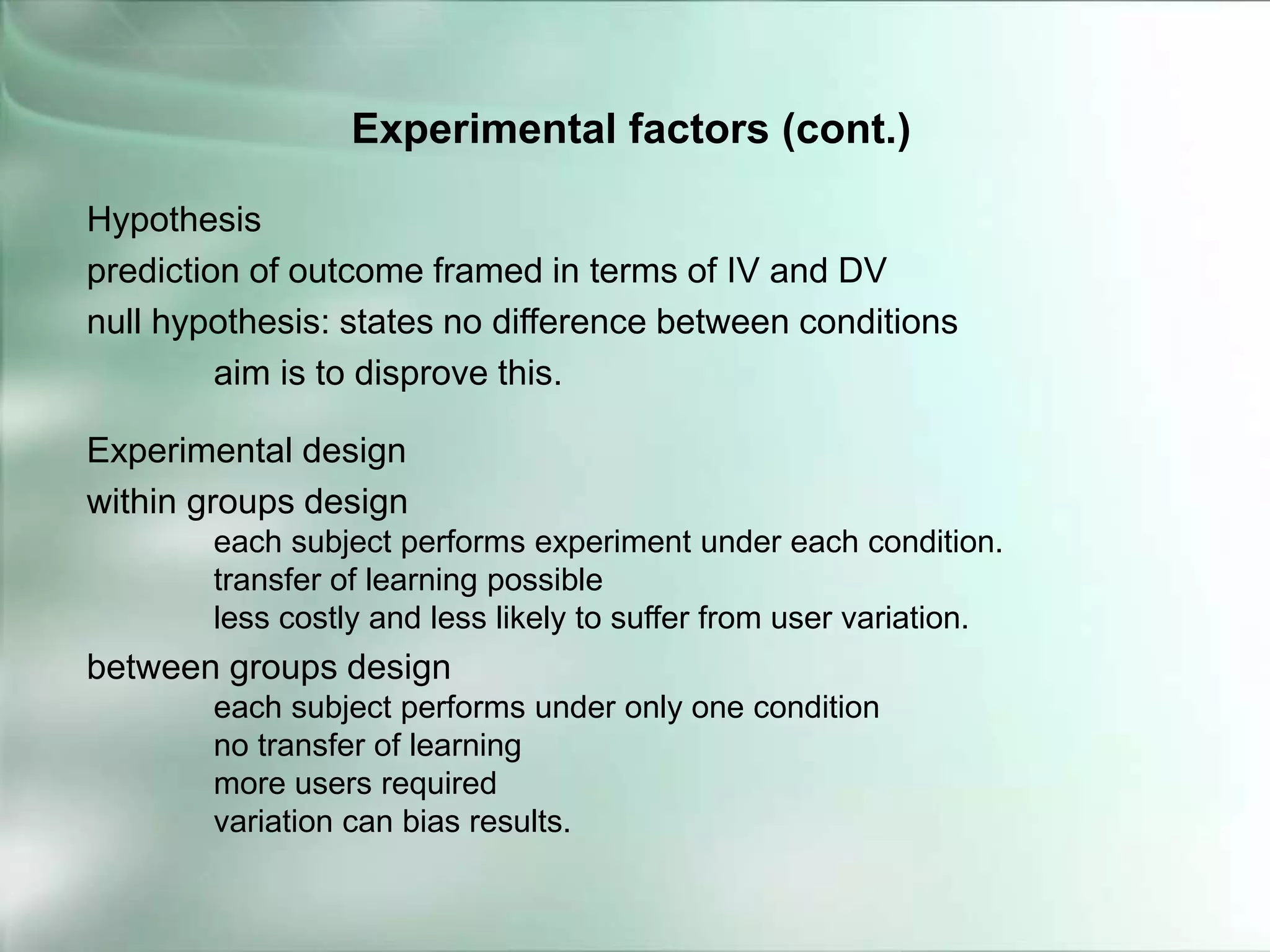 Hypothesis
prediction of outcome framed in terms of IV and DV
null hypothesis: states no difference between conditions
aim is to disprove this.
Experimental design
within groups design
each subject performs experiment under each condition.
transfer of learning possible
less costly and less likely to suffer from user variation.
between groups design
each subject performs under only one condition
no transfer of learning
more users required
variation can bias results.
Experimental factors (cont.)
 