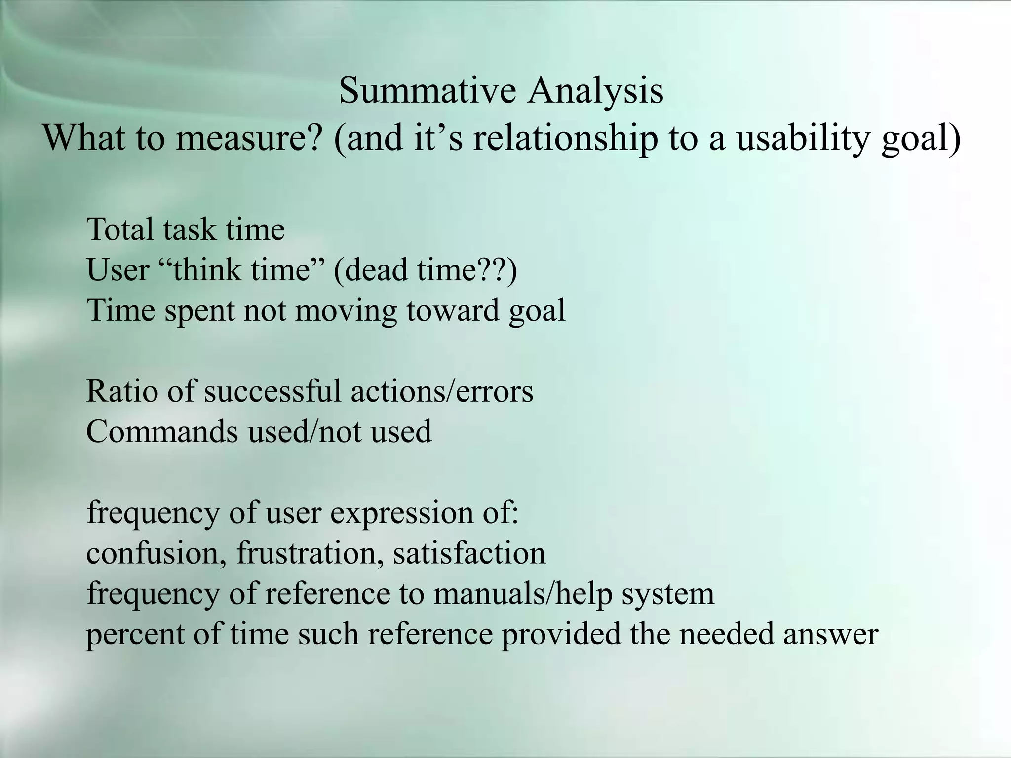 Summative Analysis
What to measure? (and it’s relationship to a usability goal)
Total task time
User “think time” (dead time??)
Time spent not moving toward goal
Ratio of successful actions/errors
Commands used/not used
frequency of user expression of:
confusion, frustration, satisfaction
frequency of reference to manuals/help system
percent of time such reference provided the needed answer
 