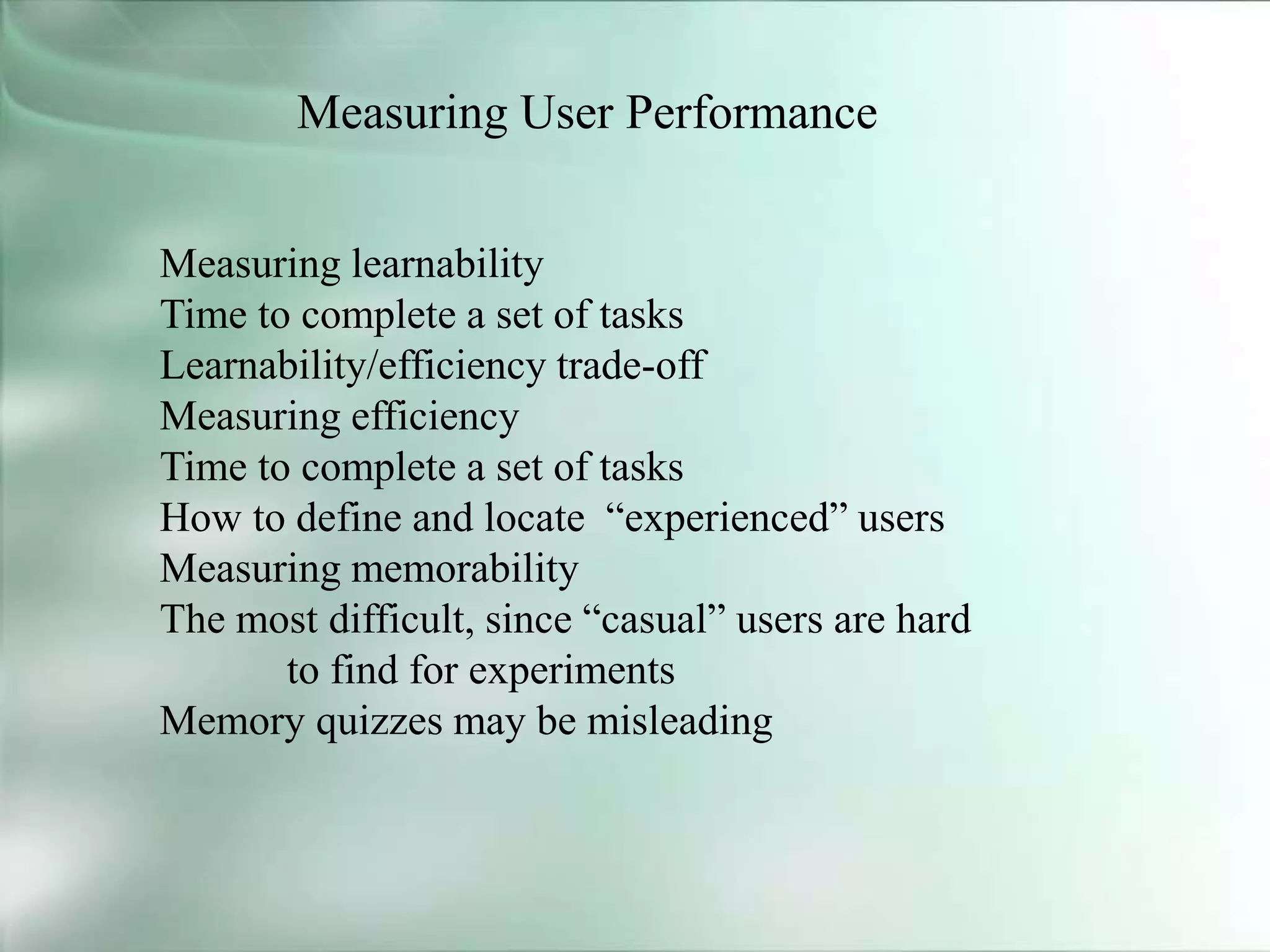 Measuring User Performance
Measuring learnability
Time to complete a set of tasks
Learnability/efficiency trade-off
Measuring efficiency
Time to complete a set of tasks
How to define and locate “experienced” users
Measuring memorability
The most difficult, since “casual” users are hard
to find for experiments
Memory quizzes may be misleading
 