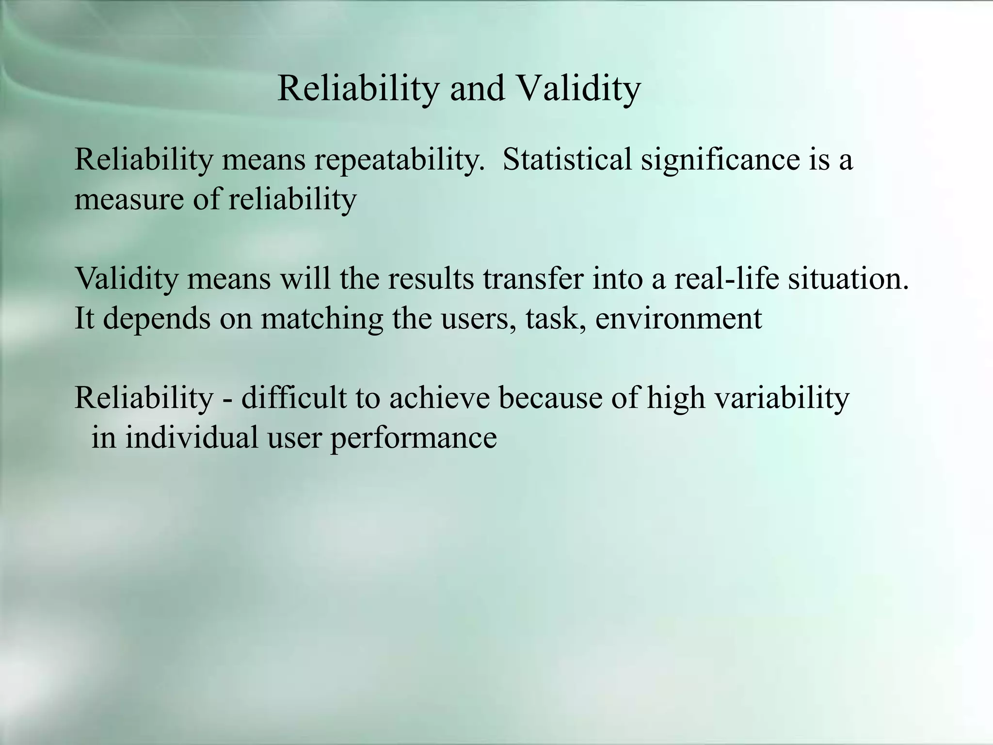 Reliability and Validity
Reliability means repeatability. Statistical significance is a
measure of reliability
Validity means will the results transfer into a real-life situation.
It depends on matching the users, task, environment
Reliability - difficult to achieve because of high variability
in individual user performance
 