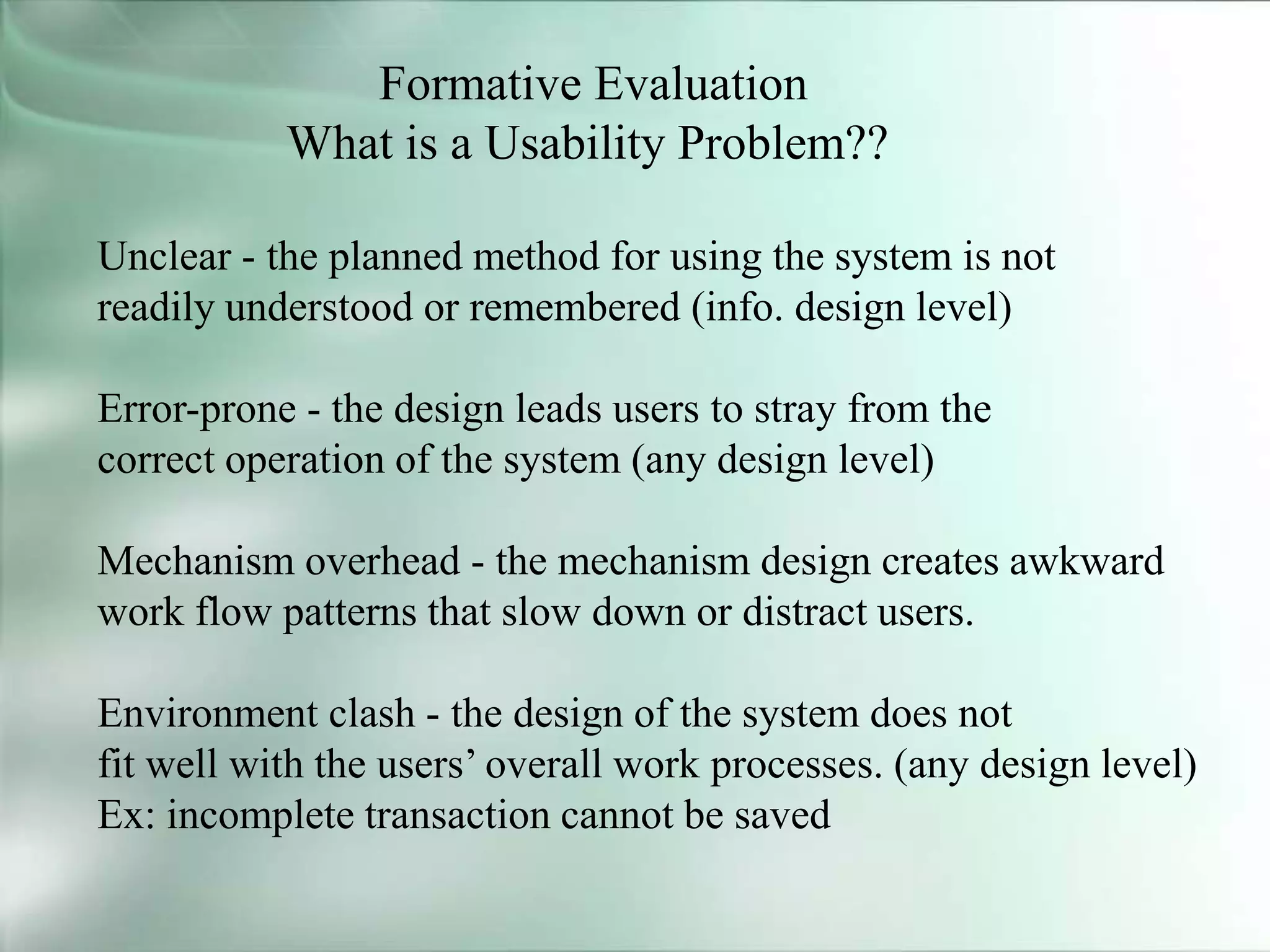 Formative Evaluation
What is a Usability Problem??
Unclear - the planned method for using the system is not
readily understood or remembered (info. design level)
Error-prone - the design leads users to stray from the
correct operation of the system (any design level)
Mechanism overhead - the mechanism design creates awkward
work flow patterns that slow down or distract users.
Environment clash - the design of the system does not
fit well with the users’ overall work processes. (any design level)
Ex: incomplete transaction cannot be saved
 