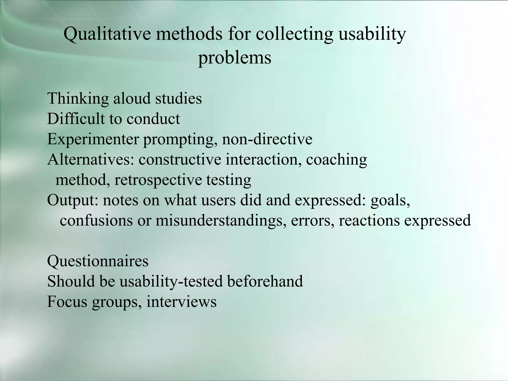 Qualitative methods for collecting usability
problems
Thinking aloud studies
Difficult to conduct
Experimenter prompting, non-directive
Alternatives: constructive interaction, coaching
method, retrospective testing
Output: notes on what users did and expressed: goals,
confusions or misunderstandings, errors, reactions expressed
Questionnaires
Should be usability-tested beforehand
Focus groups, interviews
 