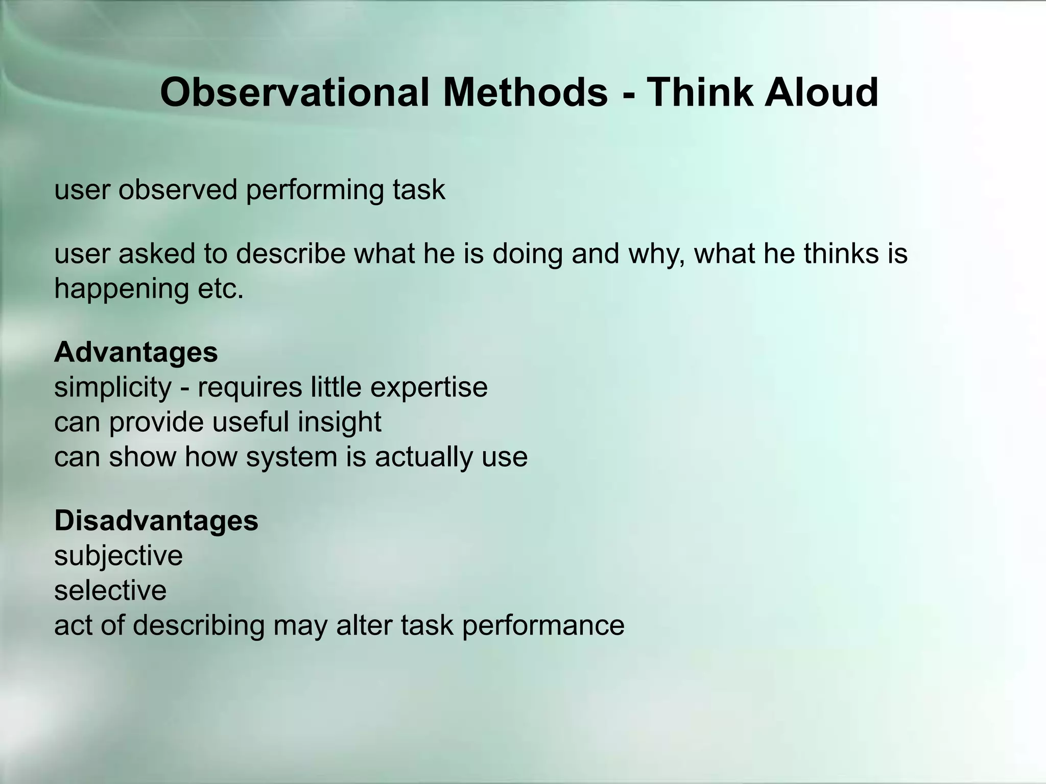 user observed performing task
user asked to describe what he is doing and why, what he thinks is
happening etc.
Advantages
simplicity - requires little expertise
can provide useful insight
can show how system is actually use
Disadvantages
subjective
selective
act of describing may alter task performance
Observational Methods - Think Aloud
 
