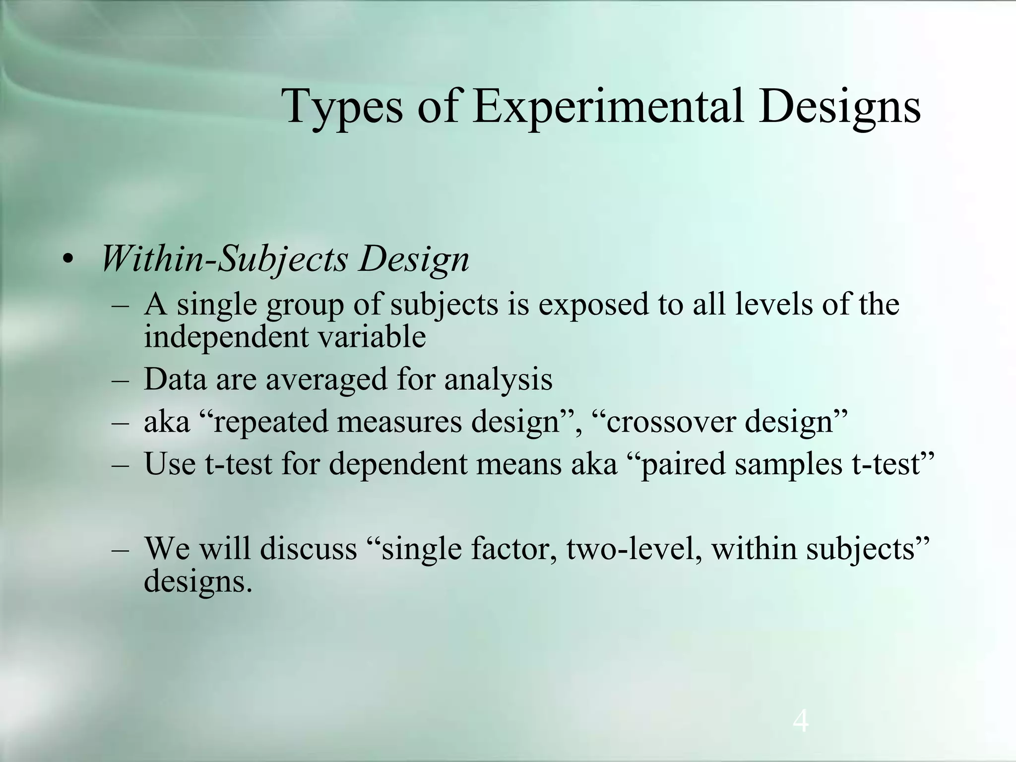 4
Types of Experimental Designs
• Within-Subjects Design
– A single group of subjects is exposed to all levels of the
independent variable
– Data are averaged for analysis
– aka “repeated measures design”, “crossover design”
– Use t-test for dependent means aka “paired samples t-test”
– We will discuss “single factor, two-level, within subjects”
designs.
 