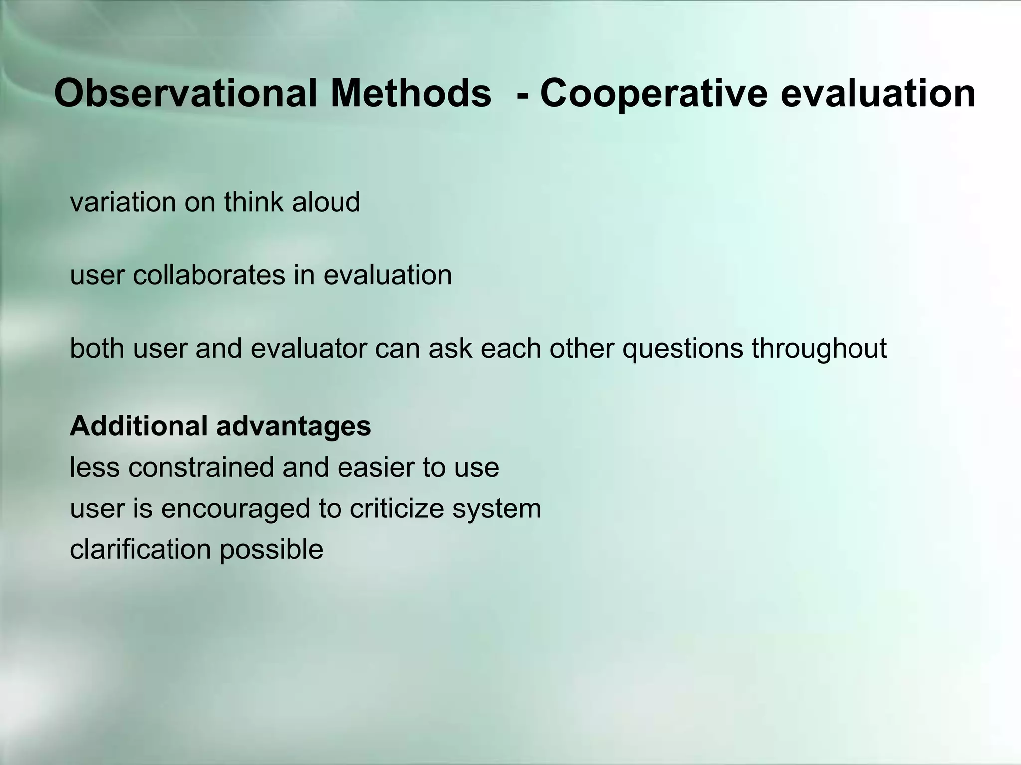 variation on think aloud
user collaborates in evaluation
both user and evaluator can ask each other questions throughout
Additional advantages
less constrained and easier to use
user is encouraged to criticize system
clarification possible
Observational Methods - Cooperative evaluation
 