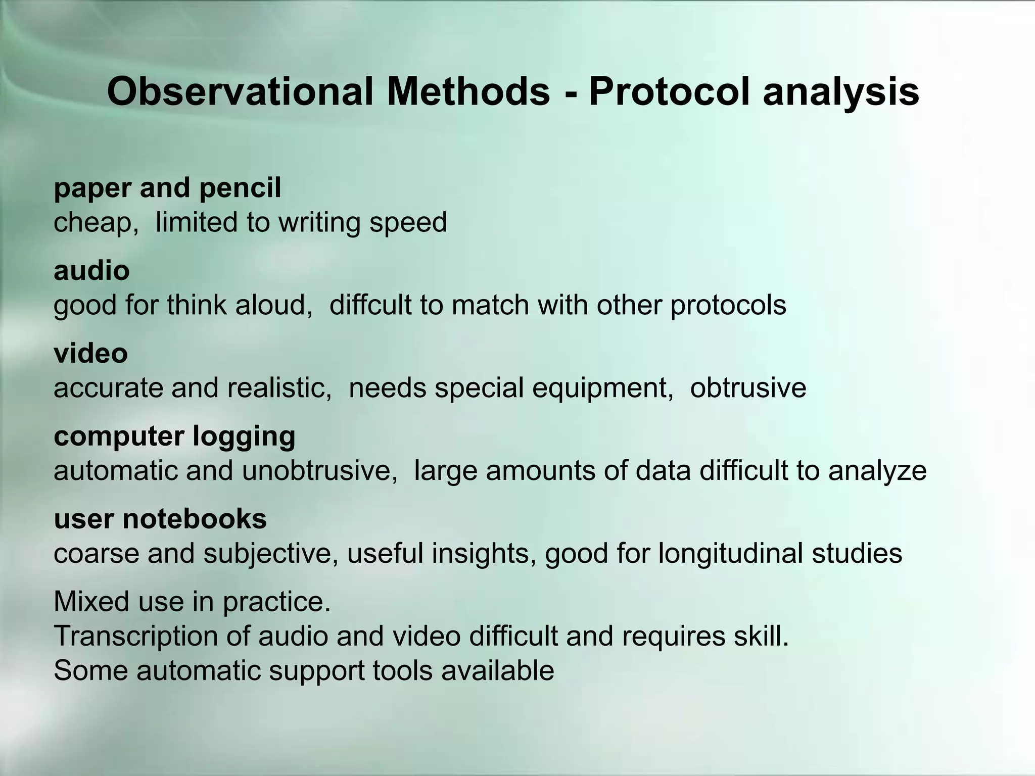 paper and pencil
cheap, limited to writing speed
audio
good for think aloud, diffcult to match with other protocols
video
accurate and realistic, needs special equipment, obtrusive
computer logging
automatic and unobtrusive, large amounts of data difficult to analyze
user notebooks
coarse and subjective, useful insights, good for longitudinal studies
Mixed use in practice.
Transcription of audio and video difficult and requires skill.
Some automatic support tools available
Observational Methods - Protocol analysis
 