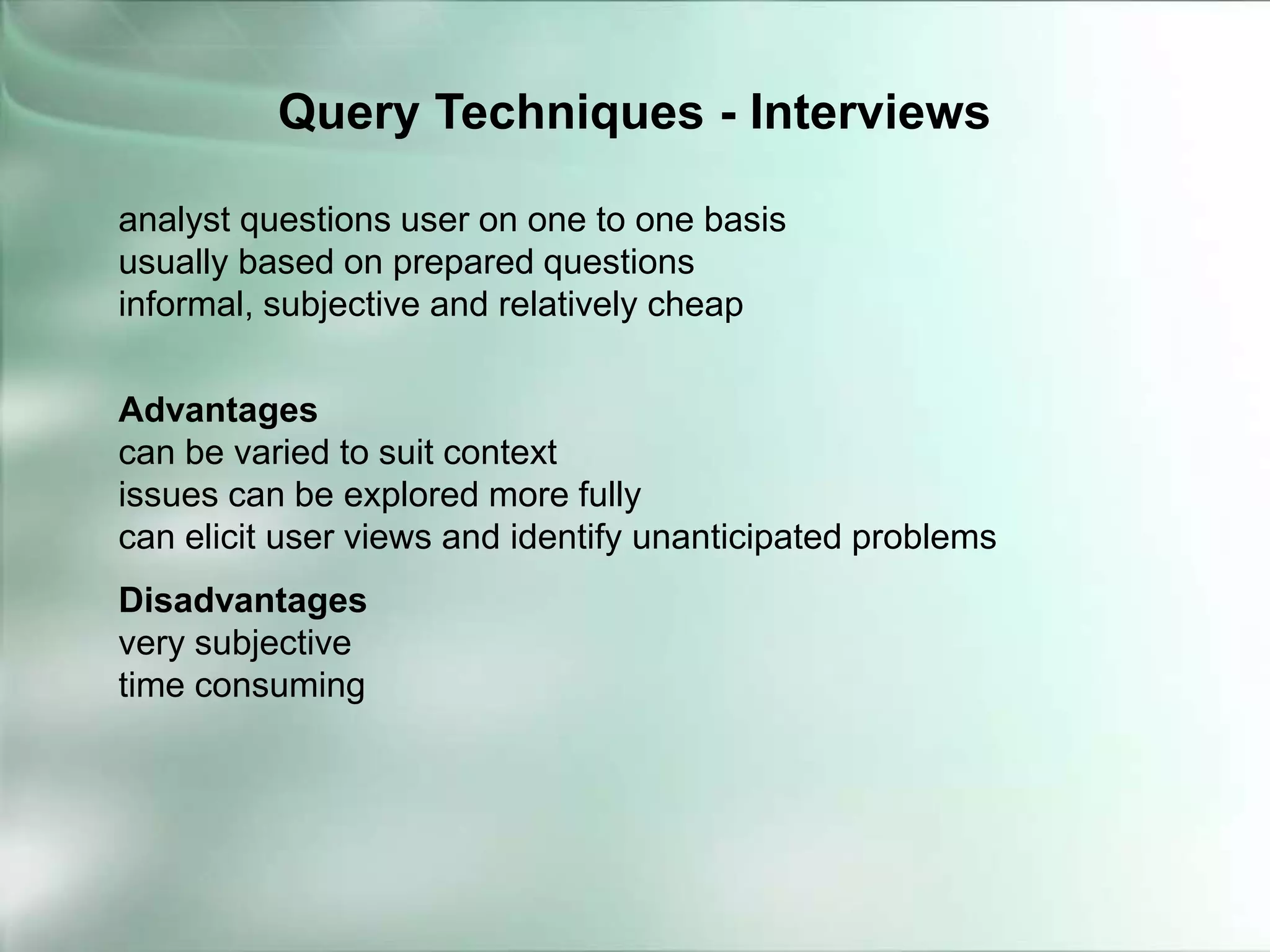 analyst questions user on one to one basis
usually based on prepared questions
informal, subjective and relatively cheap
Advantages
can be varied to suit context
issues can be explored more fully
can elicit user views and identify unanticipated problems
Disadvantages
very subjective
time consuming
Query Techniques - Interviews
 