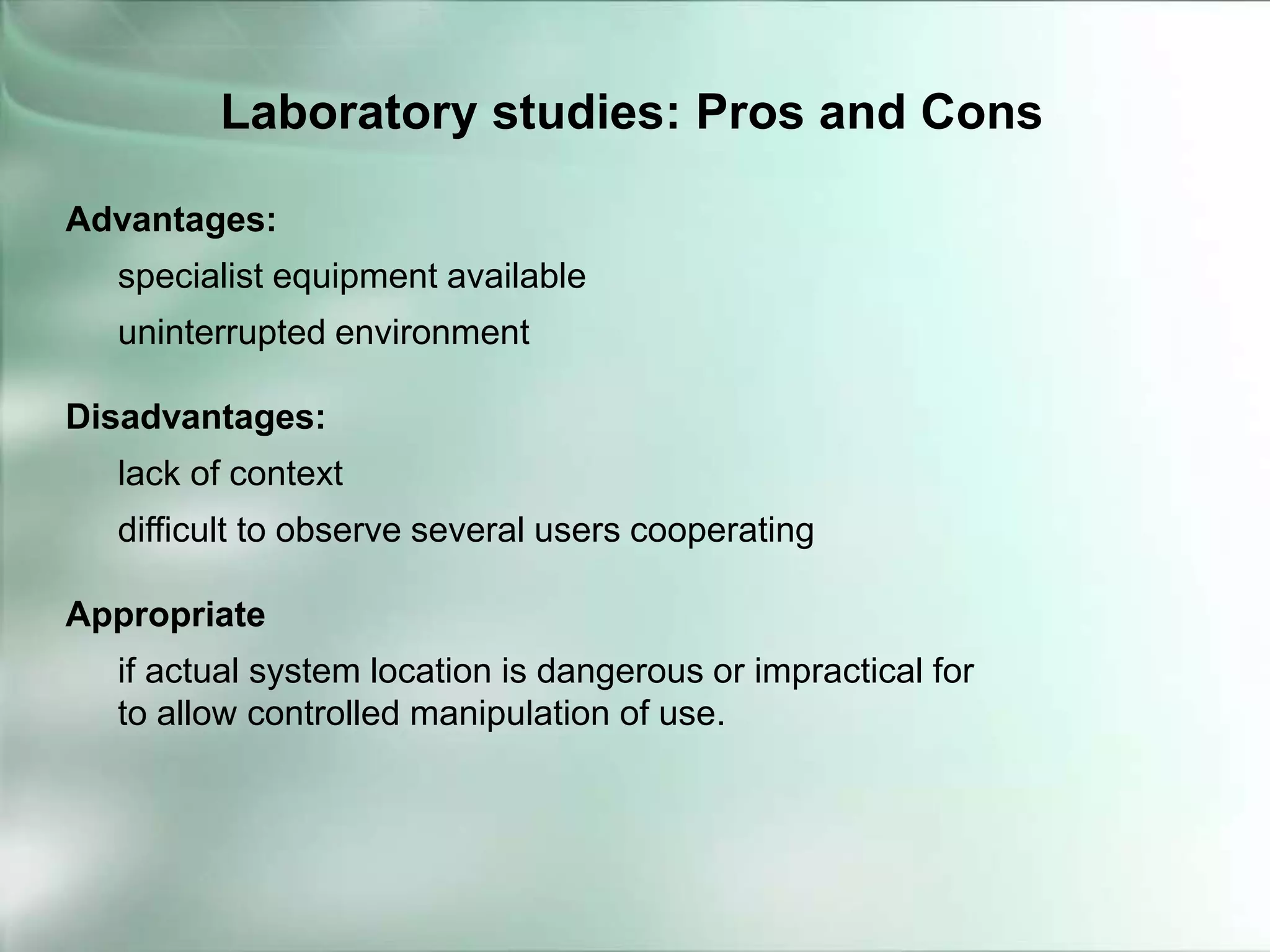 Advantages:
specialist equipment available
uninterrupted environment
Disadvantages:
lack of context
difficult to observe several users cooperating
Appropriate
if actual system location is dangerous or impractical for
to allow controlled manipulation of use.
Laboratory studies: Pros and Cons
 