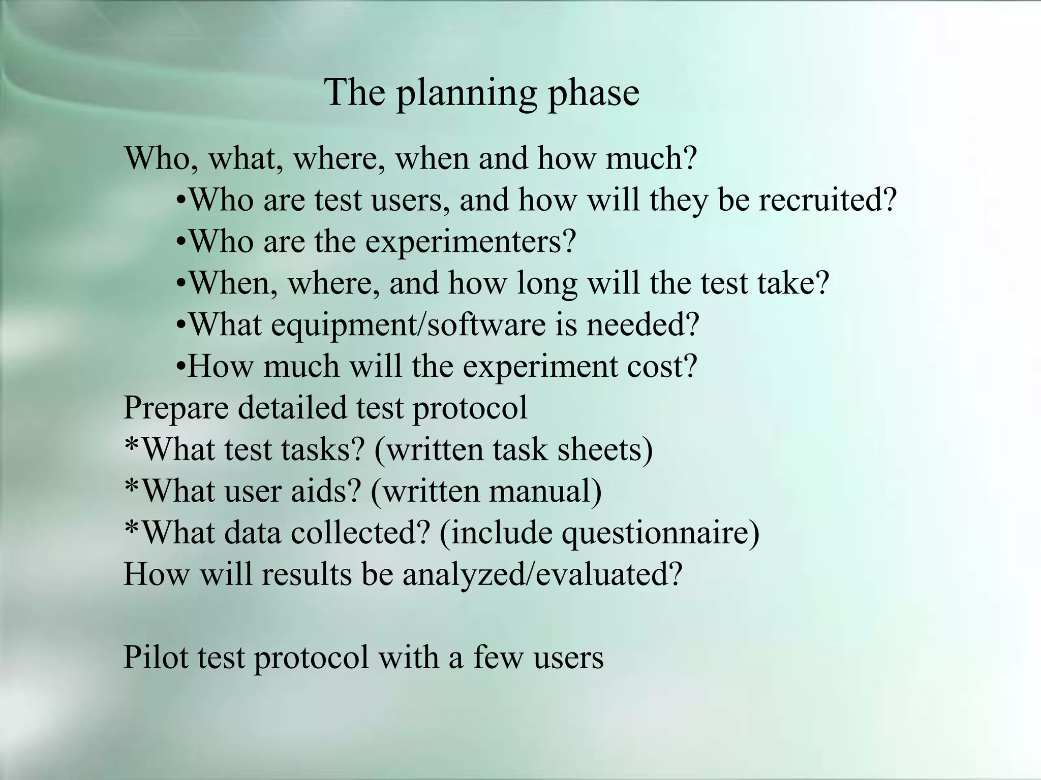 The planning phase
Who, what, where, when and how much?
•Who are test users, and how will they be recruited?
•Who are the experimenters?
•When, where, and how long will the test take?
•What equipment/software is needed?
•How much will the experiment cost?
Prepare detailed test protocol
*What test tasks? (written task sheets)
*What user aids? (written manual)
*What data collected? (include questionnaire)
How will results be analyzed/evaluated?
Pilot test protocol with a few users
 