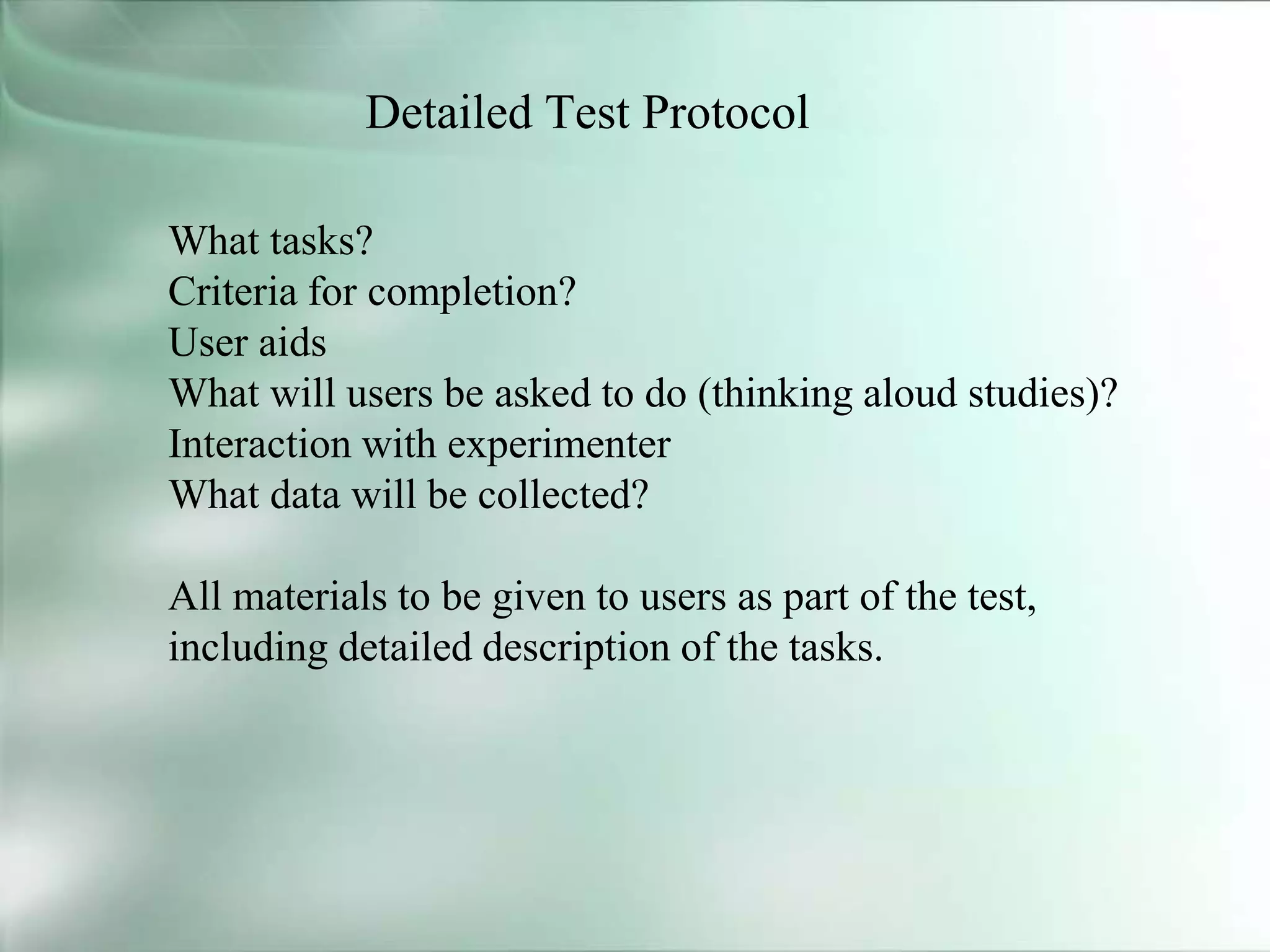 Detailed Test Protocol
What tasks?
Criteria for completion?
User aids
What will users be asked to do (thinking aloud studies)?
Interaction with experimenter
What data will be collected?
All materials to be given to users as part of the test,
including detailed description of the tasks.
 