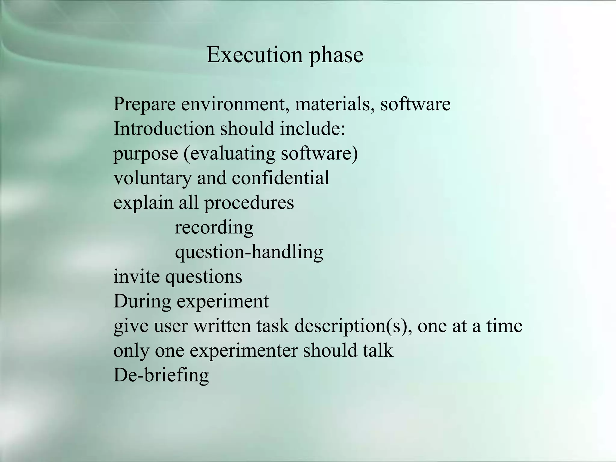 Execution phase
Prepare environment, materials, software
Introduction should include:
purpose (evaluating software)
voluntary and confidential
explain all procedures
recording
question-handling
invite questions
During experiment
give user written task description(s), one at a time
only one experimenter should talk
De-briefing
 